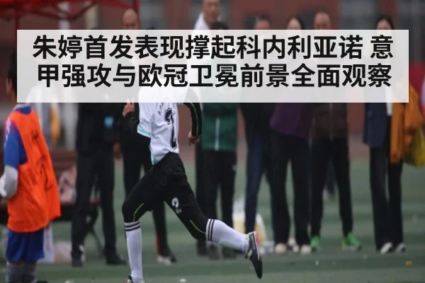 朱婷首发表现撑起科内利亚诺 意甲强攻与欧冠卫冕前景全面观察
